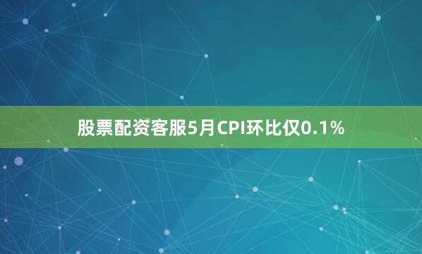 股票配资客服5月CPI环比仅0.1%