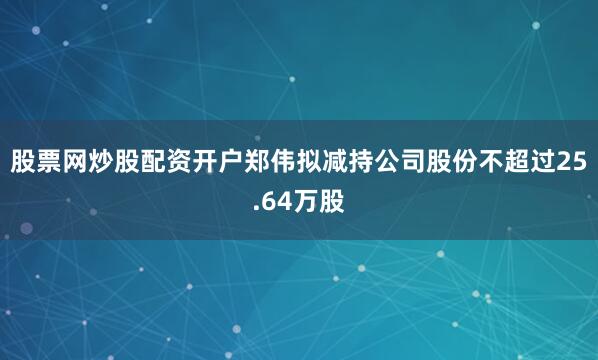 股票网炒股配资开户郑伟拟减持公司股份不超过25.64万股