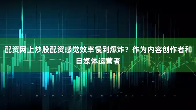 配资网上炒股配资感觉效率慢到爆炸？作为内容创作者和自媒体运营者