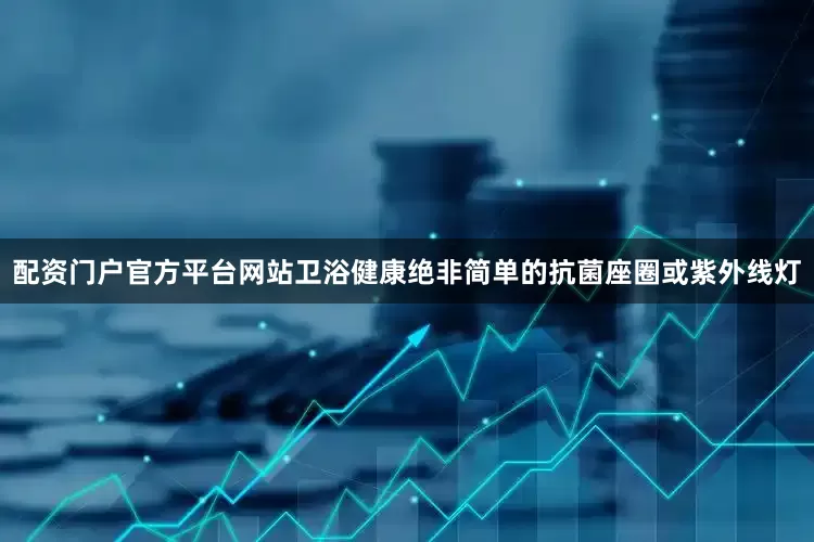 配资门户官方平台网站卫浴健康绝非简单的抗菌座圈或紫外线灯