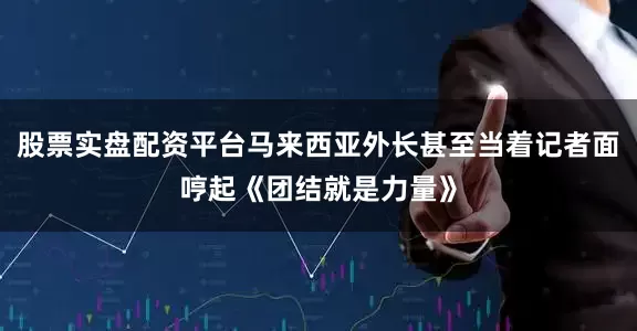 股票实盘配资平台马来西亚外长甚至当着记者面哼起《团结就是力量》