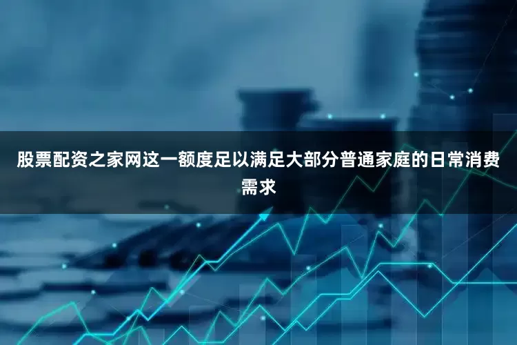 股票配资之家网这一额度足以满足大部分普通家庭的日常消费需求