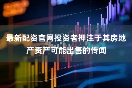 最新配资官网投资者押注于其房地产资产可能出售的传闻
