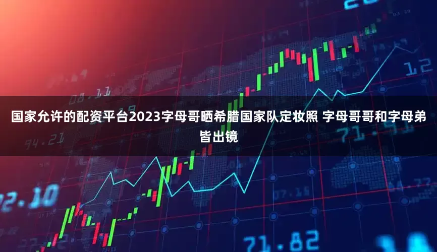 国家允许的配资平台2023字母哥晒希腊国家队定妆照 字母哥哥和字母弟皆出镜