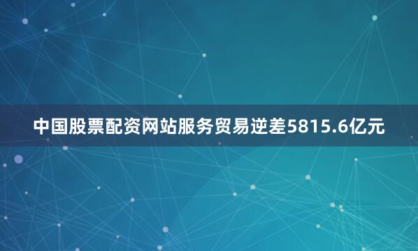 中国股票配资网站服务贸易逆差5815.6亿元